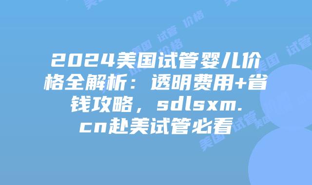 2024美国试管婴儿价格全解析：透明费用+省钱攻略，sdlsxm.cn赴美试管必看