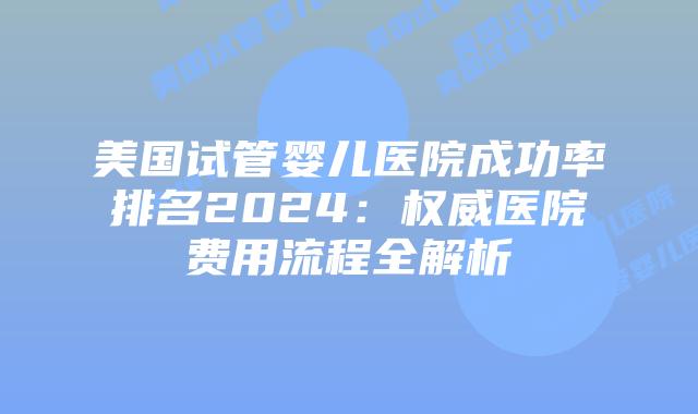 美国试管婴儿医院成功率排名2024：权威医院费用流程全解析
