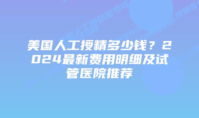 美国人工授精多少钱？2024最新费用明细及试管医院推荐