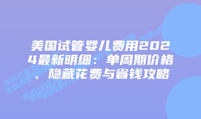 美国试管婴儿费用2024最新明细：单周期价格、隐藏花费与省钱攻略