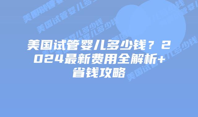 美国试管婴儿多少钱？2024最新费用全解析+省钱攻略