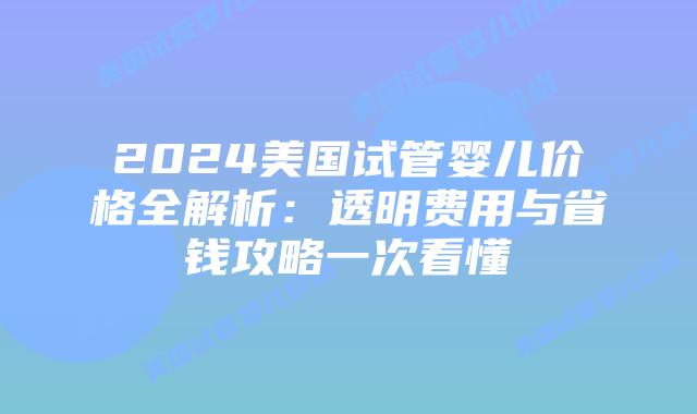 2024美国试管婴儿价格全解析：透明费用与省钱攻略一次看懂
