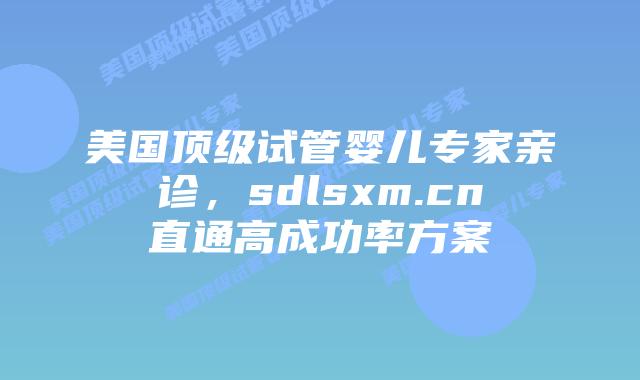 美国顶级试管婴儿专家亲诊，sdlsxm.cn直通高成功率方案