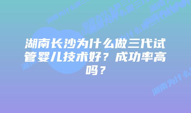 湖南长沙为什么做三代试管婴儿技术好？成功率高吗？