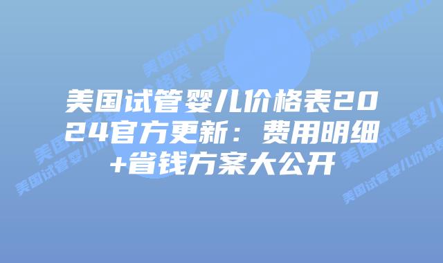 美国试管婴儿价格表2024官方更新：费用明细+省钱方案大公开