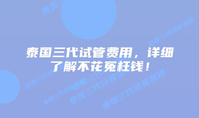 泰国三代试管费用，详细了解不花冤枉钱！