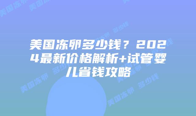 美国冻卵多少钱？2024最新价格解析+试管婴儿省钱攻略