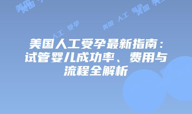 美国人工受孕最新指南：试管婴儿成功率、费用与流程全解析