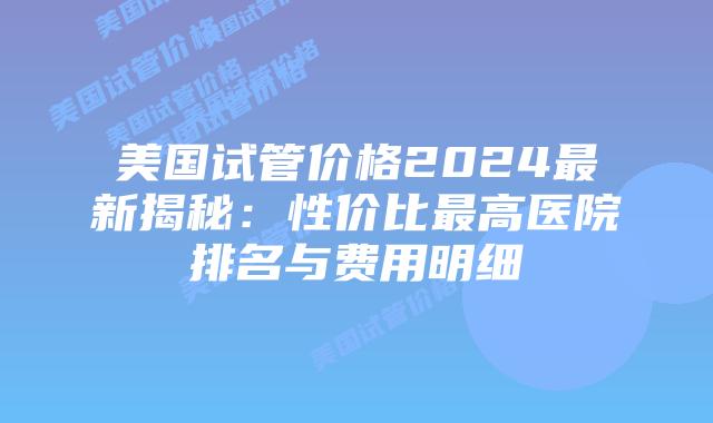 美国试管价格2024最新揭秘：性价比最高医院排名与费用明细