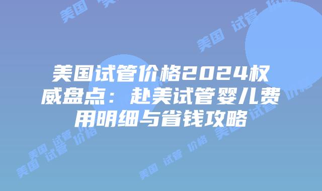 美国试管价格2024权威盘点：赴美试管婴儿费用明细与省钱攻略