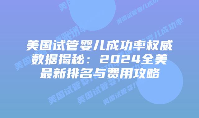 美国试管婴儿成功率权威数据揭秘：2024全美最新排名与费用攻略