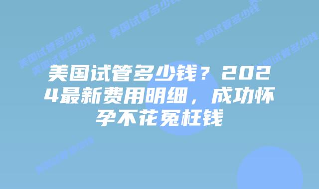 美国试管多少钱?2024最新费用明细,成功怀孕不花冤枉钱插图 美国试管多少钱?2024最新费用明细,成功怀孕不花冤枉钱