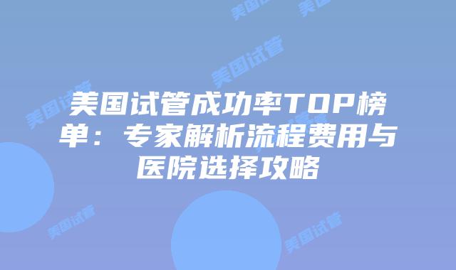 美国试管成功率TOP榜单：专家解析流程费用与医院选择攻略