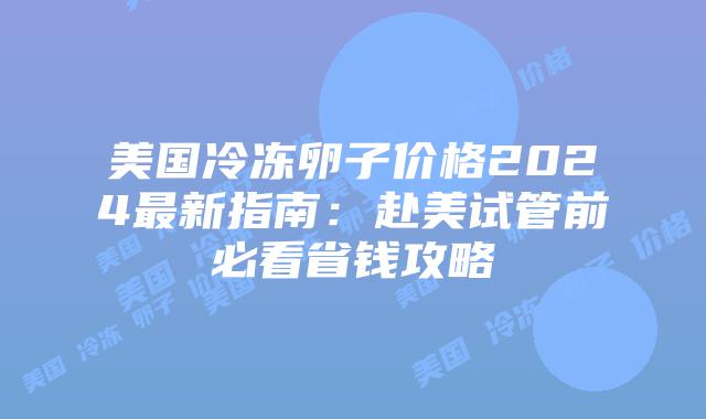 美国冷冻卵子价格2024最新指南：赴美试管前必看省钱攻略