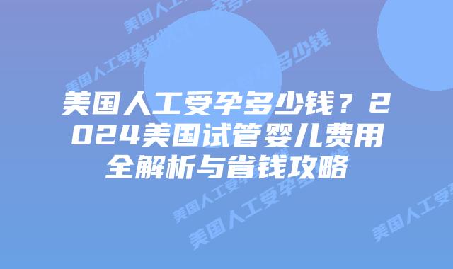 美国人工受孕多少钱?2024美国试管婴儿费用全解析与省钱攻略插图 美国人工受孕多少钱?2024美国试管婴儿费用全解析与省钱攻略