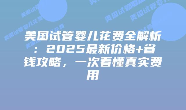 美国试管婴儿花费全解析：2025最新价格+省钱攻略，一次看懂真实费用