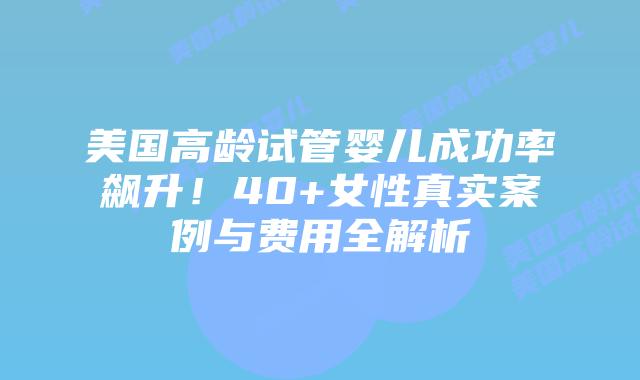 美国高龄试管婴儿成功率飙升！40+女性真实案例与费用全解析