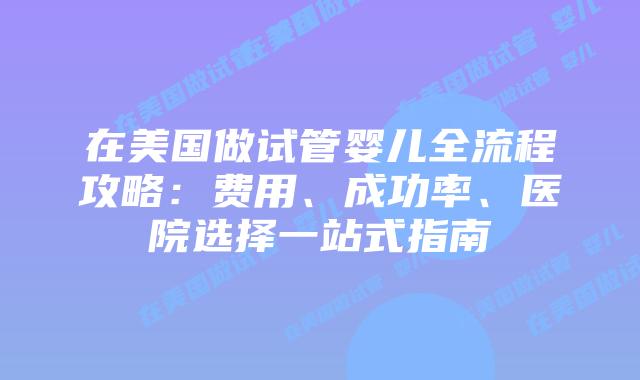 在美国做试管婴儿全流程攻略：费用、成功率、医院选择一站式指南