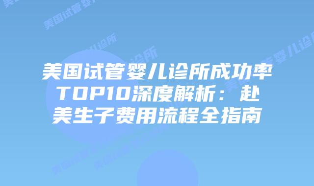 美国试管婴儿诊所成功率TOP10深度解析：赴美生子费用流程全指南
