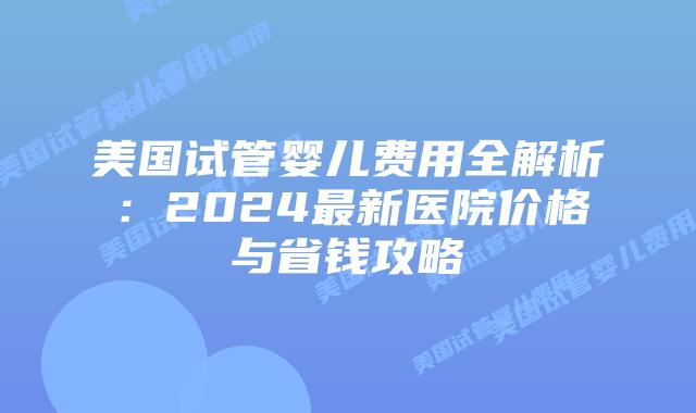 美国试管婴儿费用全解析：2024最新医院价格与省钱攻略
