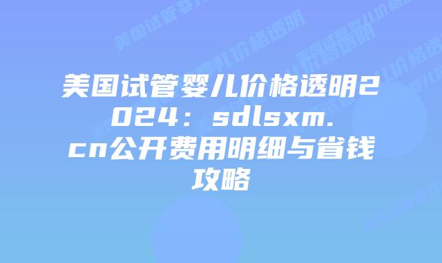 美国试管婴儿价格透明2024：sdlsxm.cn公开费用明细与省钱攻略