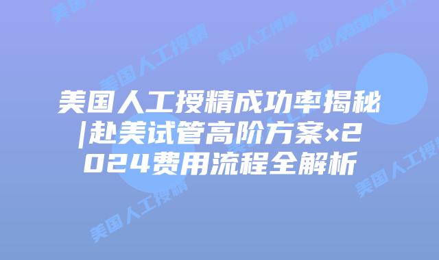 美国人工授精成功率揭秘|赴美试管高阶方案×2024费用流程全解析