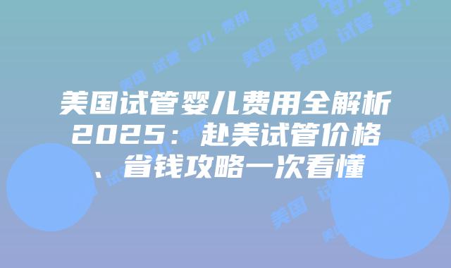 美国试管婴儿费用全解析2025：赴美试管价格、省钱攻略一次看懂