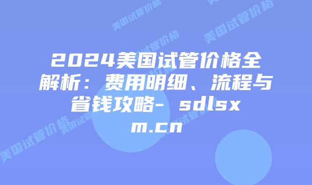 2024美国试管价格全解析：费用明细、流程与省钱攻略- sdlsxm.cn