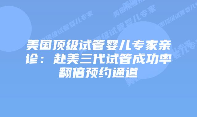 美国顶级试管婴儿专家亲诊：赴美三代试管成功率翻倍预约通道