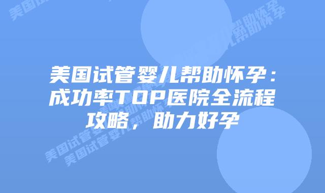 美国试管婴儿帮助怀孕：成功率TOP医院全流程攻略，助力好孕