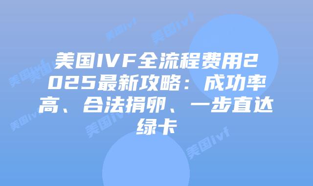 美国IVF全流程费用2025最新攻略：成功率高、合法捐卵、一步直达绿卡