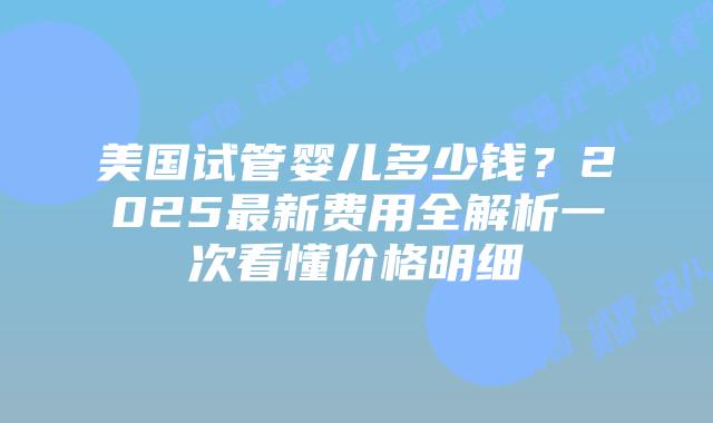美国试管婴儿多少钱？2025最新费用全解析一次看懂价格明细