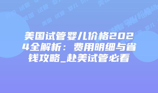 美国试管婴儿价格2024全解析：费用明细与省钱攻略_赴美试管必看