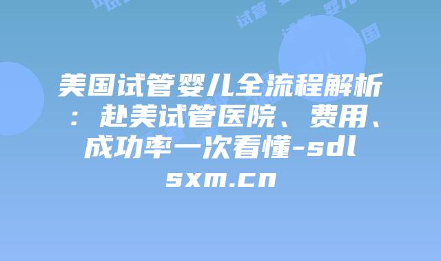 美国试管婴儿全流程解析：赴美试管医院、费用、成功率一次看懂-sdlsxm.cn