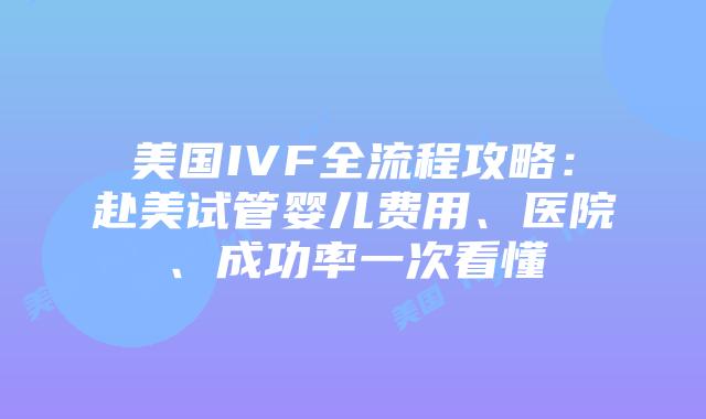 美国IVF全流程攻略：赴美试管婴儿费用、医院、成功率一次看懂