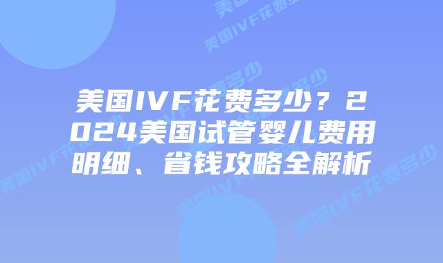美国IVF花费多少？2024美国试管婴儿费用明细、省钱攻略全解析