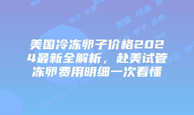 美国冷冻卵子价格2024最新全解析，赴美试管冻卵费用明细一次看懂