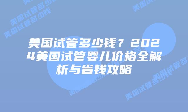 美国试管多少钱？2024美国试管婴儿价格全解析与省钱攻略