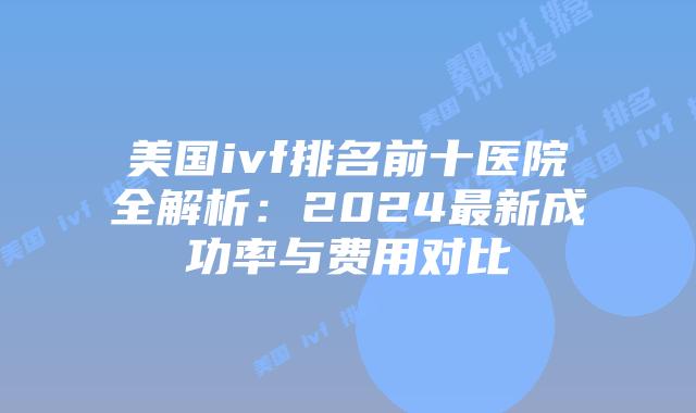美国ivf排名前十医院全解析：2024最新成功率与费用对比