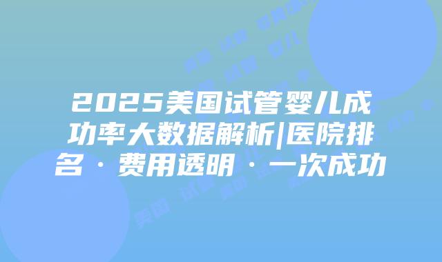 2025美国试管婴儿成功率大数据解析|医院排名·费用透明·一次成功