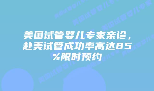 美国试管婴儿专家亲诊，赴美试管成功率高达85%限时预约