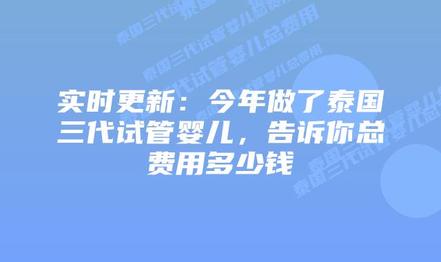 实时更新：今年做了泰国三代试管婴儿，告诉你总费用多少钱