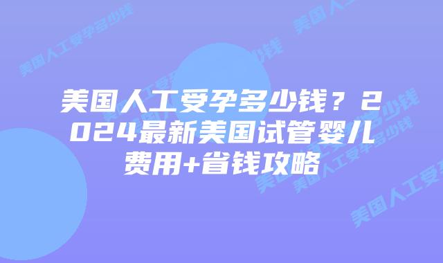 美国人工受孕多少钱？2024最新美国试管婴儿费用+省钱攻略