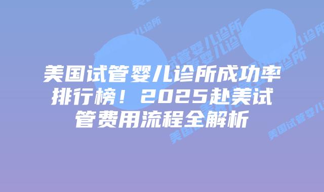 美国试管婴儿诊所成功率排行榜！2025赴美试管费用流程全解析