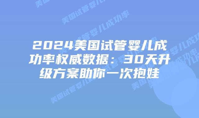 2024美国试管婴儿成功率权威数据：30天升级方案助你一次抱娃