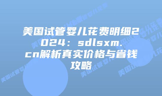 美国试管婴儿花费明细2024：sdlsxm.cn解析真实价格与省钱攻略