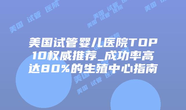 美国试管婴儿医院TOP10权威推荐_成功率高达80%的生殖中心指南