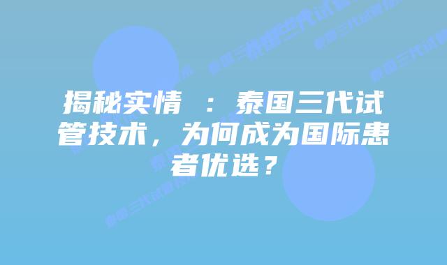 揭秘实情 ：泰国三代试管技术，为何成为国际患者优选？