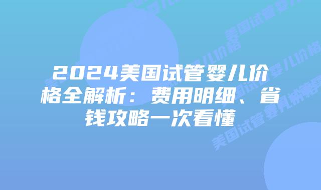 2024美国试管婴儿价格全解析：费用明细、省钱攻略一次看懂