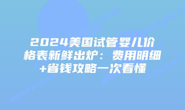 2024美国试管婴儿价格表新鲜出炉：费用明细+省钱攻略一次看懂